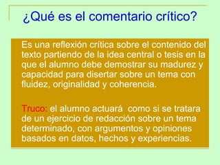 ¿Qué es el comentario crítico?
   Es una reflexión crítica sobre el contenido del
    texto partiendo de la idea central o tesis en la
    que el alumno debe demostrar su madurez y
    capacidad para disertar sobre un tema con
    fluidez, originalidad y coherencia.

   Truco: el alumno actuará como si se tratara
    de un ejercicio de redacción sobre un tema
    determinado, con argumentos y opiniones
    basados en datos, hechos y experiencias.
 