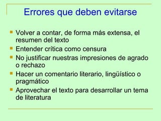 Errores que deben evitarse
   Volver a contar, de forma más extensa, el
    resumen del texto
   Entender crítica como censura
   No justificar nuestras impresiones de agrado
    o rechazo
   Hacer un comentario literario, lingüístico o
    pragmático
   Aprovechar el texto para desarrollar un tema
    de literatura
 