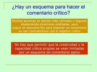 ¿Hay un esquema para hacer el
     comentario crítico?
Muchos alumnos se sienten más cómodos y seguros
      obedeciendo directrices prefijadas, pero
seguir un esquema fijo para elaborar un comentario
    es casi contradictorio con el adjetivo crítico



 No hay que permitir que la creatividad y la
 capacidad crítica propias se vean limitadas
   por un esquema de comentario ajeno
 