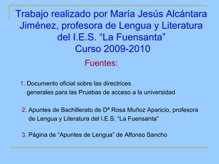 Trabajo realizado por María Jesús Alcántara
 Jiménez, profesora de Lengua y Literatura
          del I.E.S. “La Fuensanta”
               Curso 2009-2010
                        Fuentes:

 1. Documento oficial sobre las directrices
    generales para las Pruebas de acceso a la universidad

 2. Apuntes de Bachillerato de Dª Rosa Muñoz Aparicio, profesora
    de Lengua y Literatura del I.E.S. “La Fuensanta”

 3. Página de “Apuntes de Lengua” de Alfonso Sancho
 
