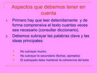 Aspectos que debemos tener en
                cuenta
1.   Primero hay que leer detenidamente y de
     forma comprensiva el texto cuantas veces
     sea necesario (consultar diccionario).
2.   Debemos subrayar las palabras clave y las
     ideas principales:

        No subrayar mucho
        No subrayar lo secundario (fechas, ejemplos)
        El subrayado debe mantener la coherencia del texto
 