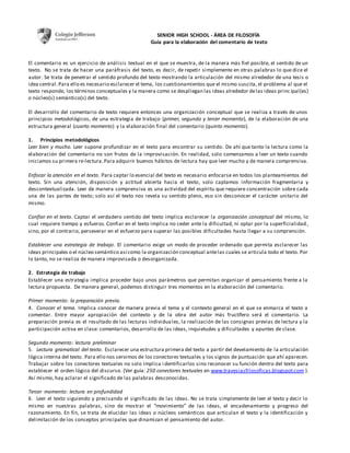 SENIOR HIGH SCHOOL - ÁREA DE FILOSOFÍA 
Guía para la elaboración del comentario de texto 
El comentario es un ejercicio de análisis textual en el que se muestra, de la manera más fiel posible, el sentido de un 
texto. No se trata de hacer una paráfrasis del texto, es decir, de repetir simplemente en otras palabras lo que dice el 
autor. Se trata de penetrar el sentido profundo del texto mostrando la articulación del mismo alrededor de una tesis o 
idea central. Para ello es necesario esclarecer el tema, los cuestionamientos que el mismo suscita, el problema al que el 
texto responde, los términos conceptuales y la manera como se despliegan las ideas alrededor de las ideas princ ipal(es) 
o núcleo(s) semántico(s) del texto. 
El desarrollo del comentario de texto requiere entonces una organización conceptual que se realiza a través de unos 
principios metodológicos, de una estrategia de trabajo (primer, segundo y tercer momento), de la elaboración de una 
estructura general (cuarto momento) y la elaboración final del comentario (quinto momento). 
1. Principios metodológicos 
Leer bien y mucho. Leer supone profundizar en el texto para encontrar su sentido. De ahí que tanto la lectura como la 
elaboración del comentario no son frutos de la improvisación. En realidad, solo comenzamos a leer un texto cuando 
iniciamos su primera re-lectura. Para adquirir buenos hábitos de lectura hay que leer mucho y de manera comprensiva. 
Enfocar la atención en el texto. Para captar lo esencial del texto es necesario enfocarse en todos los planteamientos del 
texto. Sin una atención, disposición y actitud abierta hacia el texto, solo captamos información fragmentaria y 
descontextualizada. Leer de manera comprens iva es una actividad del espíritu que requiere concentración sobre cada 
una de las partes de texto; solo así el texto nos revela su sentido pleno, eso sin desconocer el carácter unitario del 
mismo. 
Confiar en el texto. Captar el verdadero sentido del texto implica esclarecer la organización conceptual del mismo, lo 
cual requiere tiempo y esfuerzo. Confiar en el texto implica no ceder ante la dificultad, ni optar por la superficialidad , 
sino, por el contrario, perseverar en el esfuerzo para superar las posibles dificultades hasta llegar a su comprensión. 
Establecer una estrategia de trabajo. El comentario exige un modo de proceder ordenado que permita esclarecer las 
ideas principales o el núcleo semántico así como la organización conceptual ante las cuales se articula todo el texto. Por 
lo tanto, no se realiza de manera improvisada o desorganizada. 
2. Estrategia de trabajo 
Establecer una estrategia implica proceder bajo unos parámetros que permitan organizar el pensamiento frente a la 
lectura propuesta. De manera general, podemos distinguir tres momentos en la elaboración del comentario. 
Primer momento: la preparación previa. 
4. Conocer el tema. Implica conocer de manera previa el tema y el contexto general en el que se enmarca el texto a 
comentar. Entre mayor apropiación del contexto y de la obra del autor más fructífero será el comentario. La 
preparación previa es el resultado de las lecturas individua les, la realización de las consignas previas de lectura y la 
participación activa en clase: comentarios, desarrollo de las ideas, inquietudes y dificultades y apuntes de clase. 
Segundo momento: lectura preliminar 
5. Lectura gramatical del texto. Esclarecer una estructura primera del texto a partir del develamiento de la articulación 
lógica interna del texto. Para ello nos servimos de los conectores textuales y los signos de puntuación que ahí aparecen. 
Trabajar sobre los conectores textuales no solo implica i dentificarlos sino reconocer su función dentro del texto para 
establecer el orden lógico del discurso. (Ver guía: 250 conectores textuales en www.travesiasfilosoficas.blogspot.com ). 
Así mismo, hay aclarar el significado de las palabras desconocidas. 
Tercer momento: lectura en profundidad 
6. Leer el texto siguiendo y precisando el significado de las ideas. No se trata simplemente de leer el texto y decir lo 
mismo en nuestras palabras, sino de mostrar el “movimiento” de las ideas, el encadenamiento y progreso del 
razonamiento. En fin, se trata de elucidar las ideas o núcleos semánticos que articulan el texto y la identificación y 
delimitación de los conceptos principales que dinamizan el pensamiento del autor. 
 