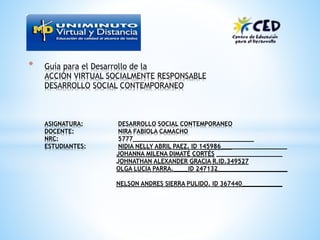 * Guía para el Desarrollo de la
ACCIÓN VIRTUAL SOCIALMENTE RESPONSABLE
DESARROLLO SOCIAL CONTEMPORANEO
ASIGNATURA: DESARROLLO SOCIAL CONTEMPORANEO
DOCENTE: NIRA FABIOLA CAMACHO
NRC: 5777_________________________________
ESTUDIANTES: NIDIA NELLY ABRIL PAEZ. ID 145986__________________
JOHANNA MILENA DIMATÉ CORTÉS __________________
JOHNATHAN ALEXANDER GRACIA R.ID.349527
OLGA LUCIA PARRA.____ID 247132___________________
NELSON ANDRES SIERRA PULIDO. ID 367440___________
 
