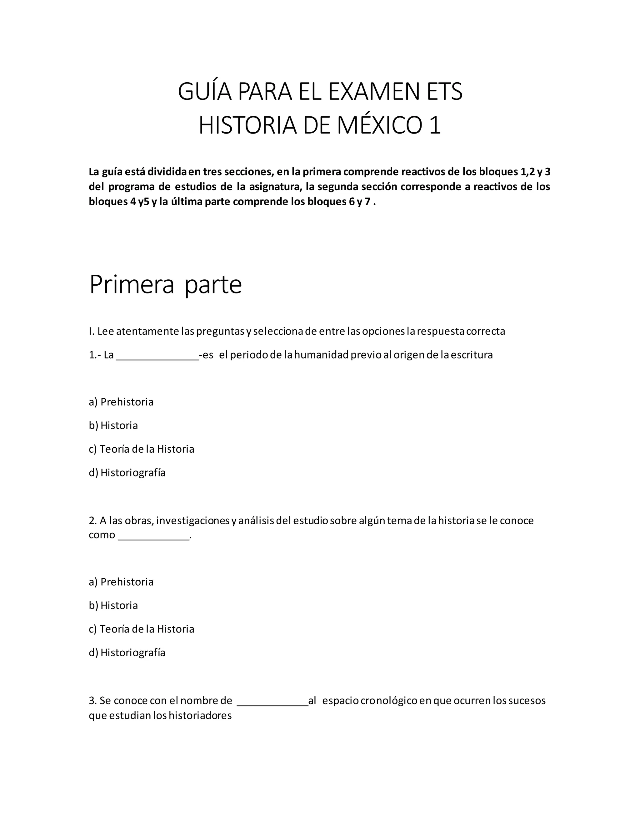 GUÍA PARA EL EXAMEN ETS
HISTORIA DE MÉXICO 1
La guía está divididaen tres secciones, en la primera comprende reactivos de los bloques 1,2 y 3
del programa de estudios de la asignatura, la segunda sección corresponde a reactivos de los
bloques 4 y5 y la última parte comprende los bloques 6 y 7 .
Primera parte
I. Lee atentamente laspreguntasyseleccionade entre lasopcioneslarespuestacorrecta
1.- La _______________-es el periodode lahumanidadprevioal origende laescritura
a) Prehistoria
b) Historia
c) Teoría de la Historia
d) Historiografía
2. A las obras,investigacionesyanálisisdel estudiosobre algúntemade lahistoriase le conoce
como _____________.
a) Prehistoria
b) Historia
c) Teoría de la Historia
d) Historiografía
3. Se conoce con el nombre de _____________al espaciocronológicoenque ocurrenlossucesos
que estudianloshistoriadores
 