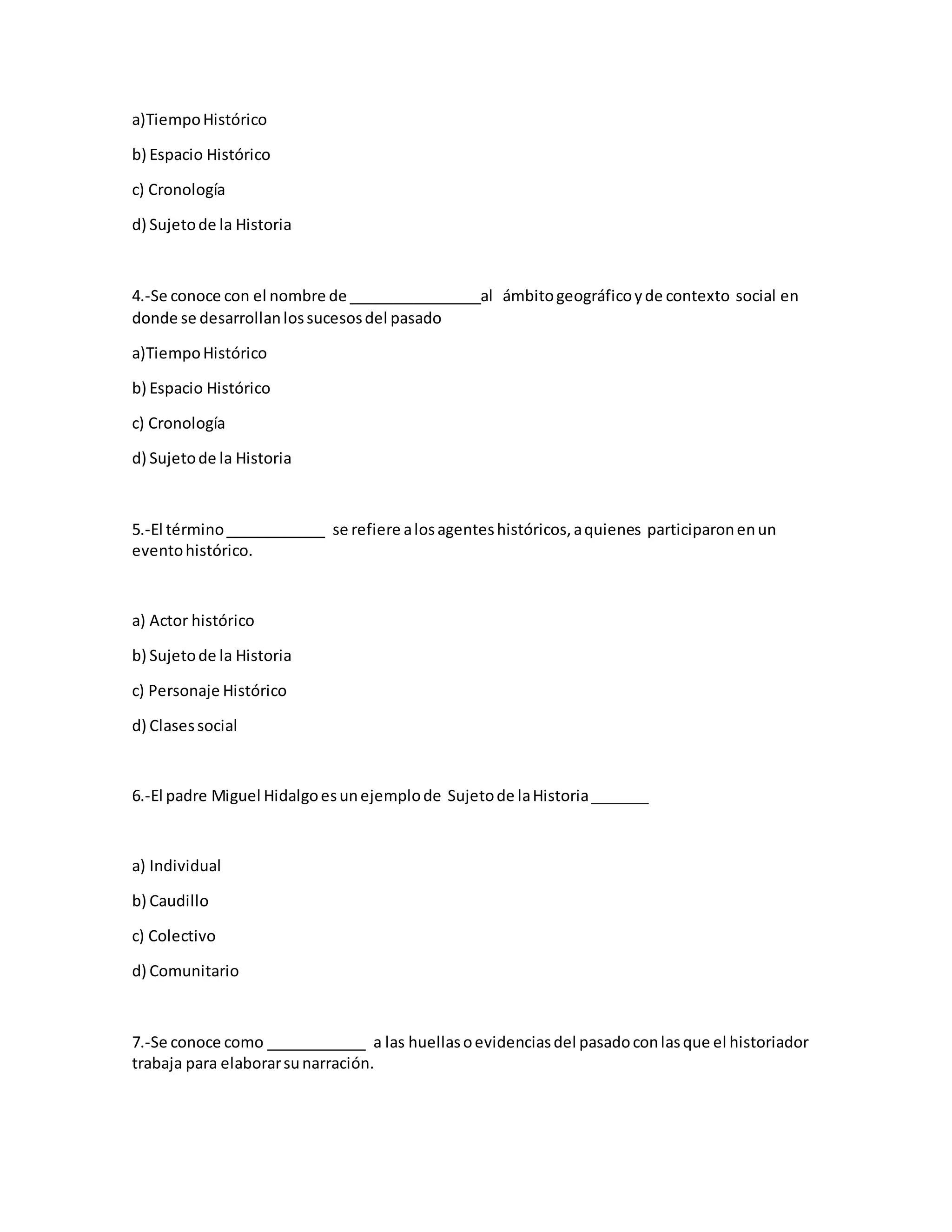 a)TiempoHistórico
b) Espacio Histórico
c) Cronología
d) Sujetode la Historia
4.-Se conoce con el nombre de ________________al ámbitogeográficoyde contexto social en
donde se desarrollanlossucesosdel pasado
a)TiempoHistórico
b) Espacio Histórico
c) Cronología
d) Sujetode la Historia
5.-El término____________ se refiere alosagenteshistóricos,aquienes participaronenun
eventohistórico.
a) Actor histórico
b) Sujetode la Historia
c) Personaje Histórico
d) Clasessocial
6.-El padre Miguel Hidalgoesunejemplode Sujetode laHistoria_______
a) Individual
b) Caudillo
c) Colectivo
d) Comunitario
7.-Se conoce como ____________ a las huellasoevidenciasdel pasadoconlasque el historiador
trabaja para elaborarsunarración.
 