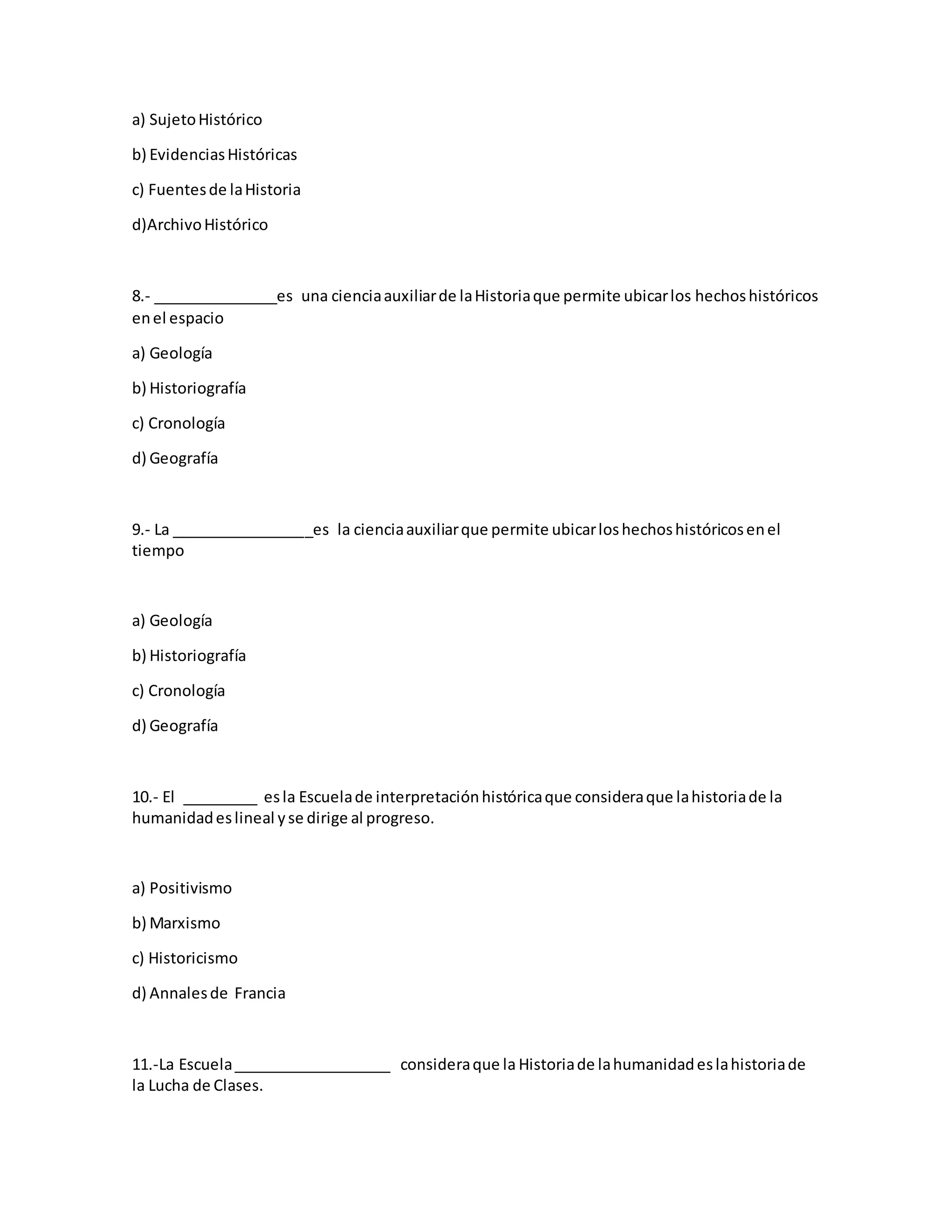 a) SujetoHistórico
b) EvidenciasHistóricas
c) Fuentesde laHistoria
d)ArchivoHistórico
8.- _______________es una cienciaauxiliarde laHistoriaque permite ubicarlos hechoshistóricos
enel espacio
a) Geología
b) Historiografía
c) Cronología
d) Geografía
9.- La _________________es la cienciaauxiliarque permite ubicarloshechoshistóricosenel
tiempo
a) Geología
b) Historiografía
c) Cronología
d) Geografía
10.- El _________ esla Escuelade interpretaciónhistóricaque consideraque lahistoriade la
humanidadeslineal yse dirige al progreso.
a) Positivismo
b) Marxismo
c) Historicismo
d) Annalesde Francia
11.-La Escuela___________________ consideraque la Historiade lahumanidadeslahistoriade
la Lucha de Clases.
 