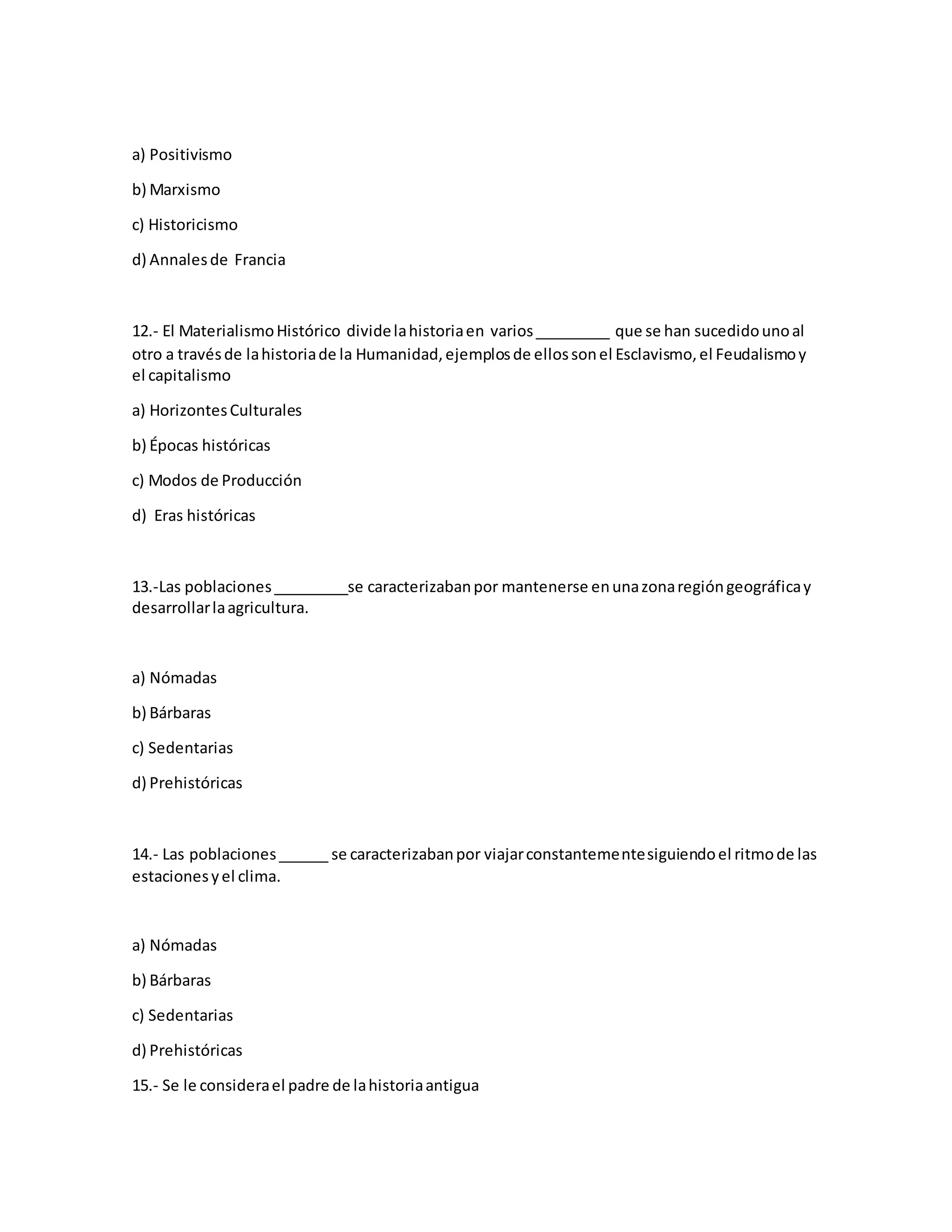 a) Positivismo
b) Marxismo
c) Historicismo
d) Annalesde Francia
12.- El MaterialismoHistórico dividelahistoriaen varios_________ que se han sucedidounoal
otro a travésde lahistoriade la Humanidad,ejemplosde ellossonel Esclavismo,el Feudalismoy
el capitalismo
a) HorizontesCulturales
b) Épocas históricas
c) Modos de Producción
d) Eras históricas
13.-Las poblaciones_________se caracterizabanpor mantenerse enunazonaregióngeográficay
desarrollarlaagricultura.
a) Nómadas
b) Bárbaras
c) Sedentarias
d) Prehistóricas
14.- Las poblaciones______ se caracterizabanpor viajarconstantementesiguiendoel ritmode las
estacionesyel clima.
a) Nómadas
b) Bárbaras
c) Sedentarias
d) Prehistóricas
15.- Se le considerael padre de lahistoriaantigua
 