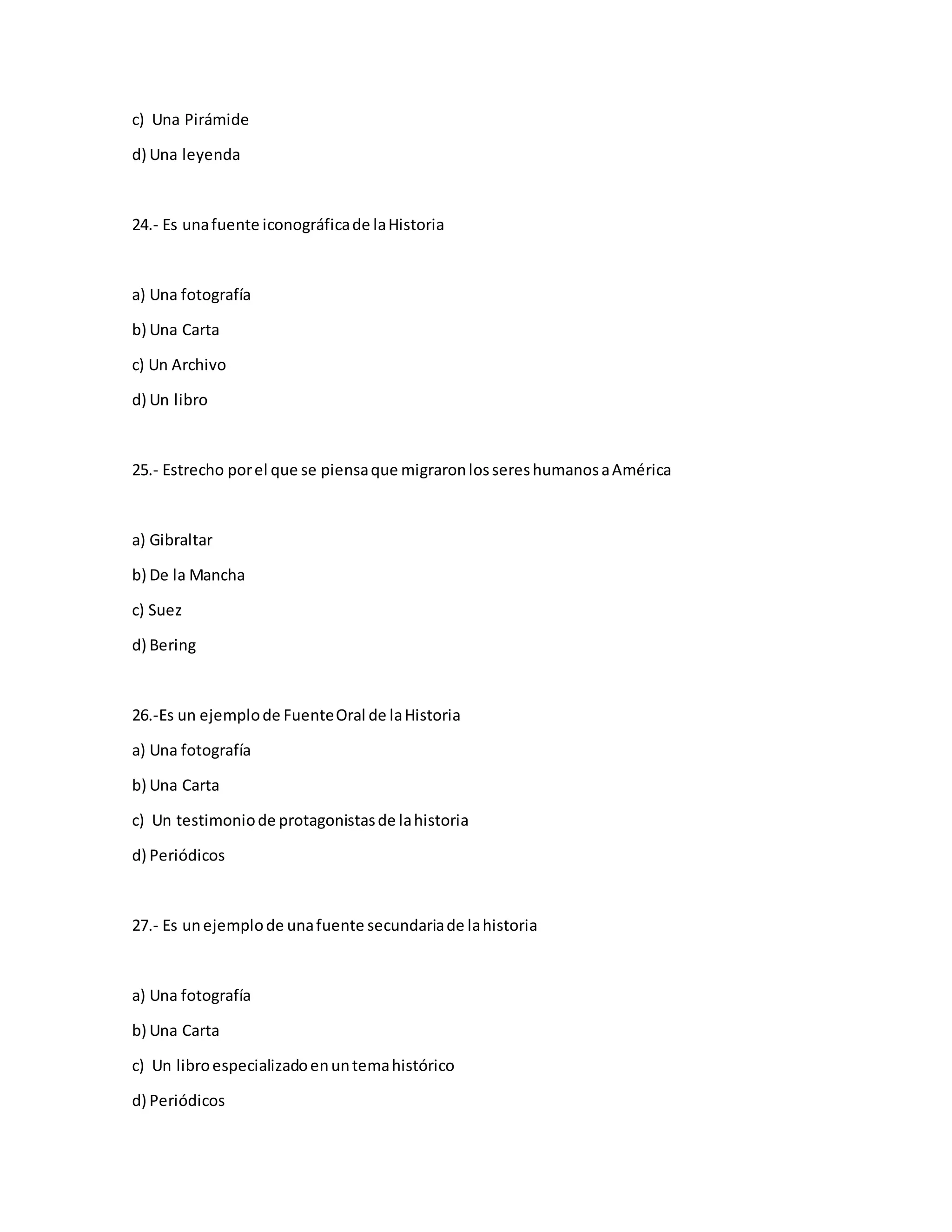 c) Una Pirámide
d) Una leyenda
24.- Es unafuente iconográficade laHistoria
a) Una fotografía
b) Una Carta
c) Un Archivo
d) Un libro
25.- Estrecho porel que se piensaque migraronlossereshumanosaAmérica
a) Gibraltar
b) De la Mancha
c) Suez
d) Bering
26.-Es un ejemplode FuenteOral de laHistoria
a) Una fotografía
b) Una Carta
c) Un testimoniode protagonistasde lahistoria
d) Periódicos
27.- Es unejemplode unafuente secundariade lahistoria
a) Una fotografía
b) Una Carta
c) Un libroespecializadoenuntemahistórico
d) Periódicos
 