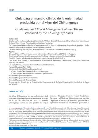 GUÍA
Guía para el manejo clínico de la enfermedad
producida por el virus del Chikungunya
Elaboración:
Dra. Syrley Noemi Ferreira Barijhó, (Coordinador Médico) Dirección General de Desarrollo de Servicios y Redes
de Salud/Dirección de Coordinación de Regiones Sanitarias.
Dr. Víctor Manuel Gómez Bareiro. (Coordinador Médico) Dirección General de Desarrollo de Servicios y Redes
de Salud/Dirección de Coordinación de Regiones Sanitarias.
Dr. Hernán Rodríguez González, Asesor Sistemas y Servicios de Salud, OPS/OMS en Paraguay.
Aportes:
Dr. Ángel Manuel Álvarez Vales, Asesor Enfermedades Transmisibles, OPS/OMS en Paraguay.
Dra. Cynthia Vázquez, Jefa Departamento de Virología, Laboratorio Central de Salud Pública.
Dra. Elva Oviedo, Jefa Sección Serología, Laboratorio Central de Salud Pública.
Dra. Marta Von Horoch, Coordinadora de la Unidad de Monitoreo y Evaluación, Dirección General de
Vigilancia de la Salud.
Lic. Dolly Osorio, Directora, Dirección Nacional de Enfermería.
Han contribuido en la revisión:
Ministerio de Salud Pública y Bienestar Social
- Dirección de Coordinación de Regiones Sanitarias
- Dirección de Coordinación de Hospitales Especializados
Sociedad Paraguaya de Pediatría
Sociedad Paraguaya de Medicina Interna
Sociedad Paraguaya de Reumatología
Representación de país de la Organización Panamericana de la Salud/Organización Mundial de la Salud
(OPS/OMS)
INTRODUCCIÓN
La fiebre Chikungunya es una enfermedad viral
emergente descrita por primera vez durante un brote
en el sur de Tanzania en 1952. El nombre
Chikungunya deriva de una palabra en lengua
makonde del grupo étnico que vive en el sudeste de
Tanzania y el Norte de Mozambique que significa
"aquel que se encorva" o "retorcido", que describe la
apariencia inclinada de las personas que sufren la
Guidelines for Clinical Management of the Disease
Produced by the Chikungunya Virus
La presente guía para el Manejo de la Enfermedad producida por el Virus Chikungunya, ha sido elaborada por el Equipo Técnico de la
Dirección de Coordinación de Regiones Sanitarias dependiente de la Dirección General de Desarrollo de Servicios y Redes de Salud,
luego de una revisión, bibliográfica y de los materiales proporcionados en los módulos de capacitación desarrollados por la OPS,
validados por el MSPBS, socializado con las Sociedades Científicas y presentado en las capacitaciones realizadas en las 18 Regiones
Sanitarias. Está basada en el documento “Preparación y respuesta ante la eventual introducción del virus chikungunya en las
Américas”, elaborado por la OPS y el CDC en el 2011. Es publicada en esta revista con la autorización de la Dirección General de
DesarrollodeServiciosy RedesdeSaluddelParaguay delMinisteriodeSaludPública y BienestarSocial.
Publicación original de: Paraguay. Ministerio de Salud Pública y Bienestar Social. Dirección General de Desarrollo de Servicios y Redes
de Salud. Guía para el manejo clínico de la enfermedad producida por el Virus del Chikungunya Paraguay 2015. Asunción: OPS/OMS,
2015,40págs.ISBN978-99967-36-17-9.
http://dx.doi.org/10.18004/ped.2015.abril.54-69
54 Pediatr. (Asunción), Vol. 42; N° 1; Abril 2015; pág. 54-69
 