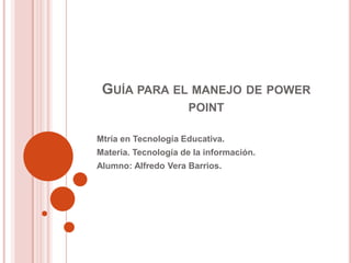 Guía para el manejo de power point Mtríaen Tecnología Educativa. Materia. Tecnología de la información. Alumno: Alfredo Vera Barrios. 