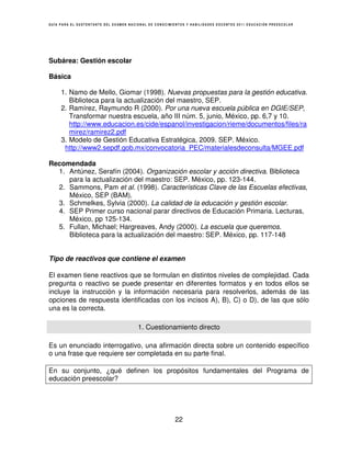 GUÍA PARA EL SUSTENTANTE DEL EXAMEN NACIONAL DE CONOCIMIENTOS Y HABILIDADES DOCENTES 2011 EDUCACIÓN PREESCOLAR




Subárea: Gestión escolar

Básica

     1. Namo de Mello, Giomar (1998). Nuevas propuestas para la gestión educativa.
        Biblioteca para la actualización del maestro, SEP.
     2. Ramírez, Raymundo R (2000). Por una nueva escuela pública en DGIE/SEP,
        Transformar nuestra escuela, año III núm. 5, junio, México, pp. 6,7 y 10.
        http://www.educacion.es/cide/espanol/investigacion/rieme/documentos/files/ra
        mirez/ramirez2.pdf
     3. Modelo de Gestión Educativa Estratégica, 2009. SEP. México.
      http://www2.sepdf.gob.mx/convocatoria_PEC/materialesdeconsulta/MGEE.pdf

Recomendada
  1. Antúnez, Serafín (2004). Organización escolar y acción directiva. Biblioteca
     para la actualización del maestro: SEP. México, pp. 123-144.
  2. Sammons, Pam et al. (1998). Características Clave de las Escuelas efectivas,
     México, SEP (BAM).
  3. Schmelkes, Sylvia (2000). La calidad de la educación y gestión escolar.
  4. SEP Primer curso nacional parar directivos de Educación Primaria. Lecturas,
     México, pp 125-134.
  5. Fullan, Michael; Hargreaves, Andy (2000). La escuela que queremos.
     Biblioteca para la actualización del maestro: SEP. México, pp. 117-148


Tipo de reactivos que contiene el examen

El examen tiene reactivos que se formulan en distintos niveles de complejidad. Cada
pregunta o reactivo se puede presentar en diferentes formatos y en todos ellos se
incluye la instrucción y la información necesaria para resolverlos, además de las
opciones de respuesta identificadas con los incisos A), B), C) o D), de las que sólo
una es la correcta.

                                        1. Cuestionamiento directo

Es un enunciado interrogativo, una afirmación directa sobre un contenido específico
o una frase que requiere ser completada en su parte final.

En su conjunto, ¿qué definen los propósitos fundamentales del Programa de
educación preescolar?




                                                        22
 