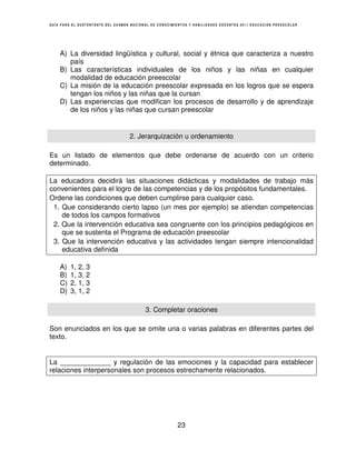 GUÍA PARA EL SUSTENTANTE DEL EXAMEN NACIONAL DE CONOCIMIENTOS Y HABILIDADES DOCENTES 2011 EDUCACIÓN PREESCOLAR




    A) La diversidad lingüística y cultural, social y étnica que caracteriza a nuestro
       país
    B) Las características individuales de los niños y las niñas en cualquier
       modalidad de educación preescolar
    C) La misión de la educación preescolar expresada en los logros que se espera
       tengan los niños y las niñas que la cursan
    D) Las experiencias que modifican los procesos de desarrollo y de aprendizaje
       de los niños y las niñas que cursan preescolar


                                   2. Jerarquización u ordenamiento

Es un listado de elementos que debe ordenarse de acuerdo con un criterio
determinado.

La educadora decidirá las situaciones didácticas y modalidades de trabajo más
convenientes para el logro de las competencias y de los propósitos fundamentales.
Ordene las condiciones que deben cumplirse para cualquier caso.
 1. Que considerando cierto lapso (un mes por ejemplo) se atiendan competencias
    de todos los campos formativos
 2. Que la intervención educativa sea congruente con los principios pedagógicos en
    que se sustenta el Programa de educación preescolar
 3. Que la intervención educativa y las actividades tengan siempre intencionalidad
    educativa definida

    A)   1, 2, 3
    B)   1, 3, 2
    C)   2, 1, 3
    D)   3, 1, 2

                                          3. Completar oraciones

Son enunciados en los que se omite una o varias palabras en diferentes partes del
texto.


La _____________ y regulación de las emociones y la capacidad para establecer
relaciones interpersonales son procesos estrechamente relacionados.




                                                        23
 