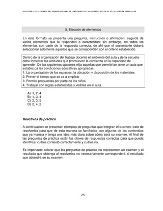 GUÍA PARA EL SUSTENTANTE DEL EXAMEN NACIONAL DE CONOCIMIENTOS Y HABILIDADES DOCENTES 2011 EDUCACIÓN PREESCOLAR




                                         5. Elección de elementos

En este formato se presenta una pregunta, instrucción o afirmación, seguida de
varios elementos que la responden o caracterizan; sin embargo, no todos los
elementos son parte de la respuesta correcta, de ahí que el sustentante deberá
seleccionar solamente aquellos que se corresponden con el criterio establecido.

Dentro de la organización del trabajo docente el ambiente del aula y de la escuela
debe fomentar las actitudes que promueven la confianza en la capacidad de
aprender. De las siguientes opciones elija aquellas que permitirían tener un aula que
establezca las condiciones educativas apropiadas.
1. La organización de los espacios, la ubicación y disposición de los materiales
2. Prever el tiempo que se va a emplear
3. Permitir propuestas por parte de los niños
4. Trabajar con reglas establecidas y visibles en el aula

    A)   1, 2, 4
    B)   1, 3, 4
    C)   2, 3, 5
    D)   2, 4 ,5



Reactivos de práctica

A continuación se presentan ejemplos de preguntas que integran el examen, trate de
resolverlas para que de esta manera se familiarice con algunos de los contenidos
que ya maneja y tenga una idea más clara sobre cómo será su examen. Al final de
las preguntas de práctica están las claves de respuestas correctas para que pueda
identificar cuáles contestó correctamente y cuáles no.

Es importante aclarar que las preguntas de práctica no representan un examen y el
resultado que obtenga al resolverlas no necesariamente corresponderá al resultado
que obtendrá en su examen.




                                                        25
 