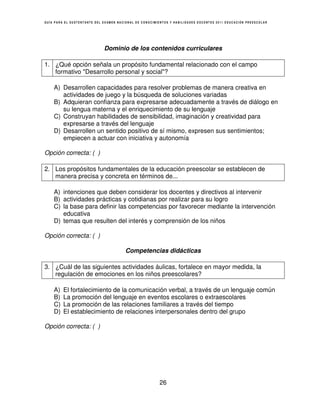 GUÍA PARA EL SUSTENTANTE DEL EXAMEN NACIONAL DE CONOCIMIENTOS Y HABILIDADES DOCENTES 2011 EDUCACIÓN PREESCOLAR




                             Dominio de los contenidos curriculares

1. ¿Qué opción señala un propósito fundamental relacionado con el campo
   formativo "Desarrollo personal y social"?

    A) Desarrollen capacidades para resolver problemas de manera creativa en
       actividades de juego y la búsqueda de soluciones variadas
    B) Adquieran confianza para expresarse adecuadamente a través de diálogo en
       su lengua materna y el enriquecimiento de su lenguaje
    C) Construyan habilidades de sensibilidad, imaginación y creatividad para
       expresarse a través del lenguaje
    D) Desarrollen un sentido positivo de sí mismo, expresen sus sentimientos;
       empiecen a actuar con iniciativa y autonomía

Opción correcta: ( )

2. Los propósitos fundamentales de la educación preescolar se establecen de
   manera precisa y concreta en términos de...

    A) intenciones que deben considerar los docentes y directivos al intervenir
    B) actividades prácticas y cotidianas por realizar para su logro
    C) la base para definir las competencias por favorecer mediante la intervención
       educativa
    D) temas que resulten del interés y comprensión de los niños

Opción correcta: ( )

                                       Competencias didácticas

3. ¿Cuál de las siguientes actividades áulicas, fortalece en mayor medida, la
   regulación de emociones en los niños preescolares?

    A)   El fortalecimiento de la comunicación verbal, a través de un lenguaje común
    B)   La promoción del lenguaje en eventos escolares o extraescolares
    C)   La promoción de las relaciones familiares a través del tiempo
    D)   El establecimiento de relaciones interpersonales dentro del grupo

Opción correcta: ( )




                                                        26
 