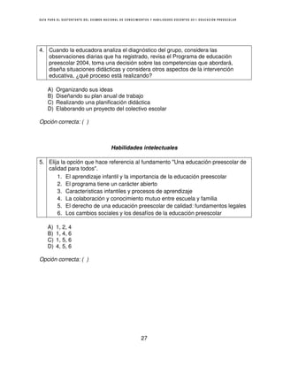 GUÍA PARA EL SUSTENTANTE DEL EXAMEN NACIONAL DE CONOCIMIENTOS Y HABILIDADES DOCENTES 2011 EDUCACIÓN PREESCOLAR




4. Cuando la educadora analiza el diagnóstico del grupo, considera las
   observaciones diarias que ha registrado, revisa el Programa de educación
   preescolar 2004, toma una decisión sobre las competencias que abordará,
   diseña situaciones didácticas y considera otros aspectos de la intervención
   educativa, ¿qué proceso está realizando?

    A)   Organizando sus ideas
    B)   Diseñando su plan anual de trabajo
    C)   Realizando una planificación didáctica
    D)   Elaborando un proyecto del colectivo escolar

Opción correcta: ( )



                                        Habilidades intelectuales

5. Elija la opción que hace referencia al fundamento "Una educación preescolar de
   calidad para todos".
       1. El aprendizaje infantil y la importancia de la educación preescolar
       2. El programa tiene un carácter abierto
       3. Características infantiles y procesos de aprendizaje
       4. La colaboración y conocimiento mutuo entre escuela y familia
       5. El derecho de una educación preescolar de calidad: fundamentos legales
       6. Los cambios sociales y los desafíos de la educación preescolar

    A)   1, 2, 4
    B)   1, 4, 6
    C)   1, 5, 6
    D)   4, 5, 6

Opción correcta: ( )




                                                        27
 