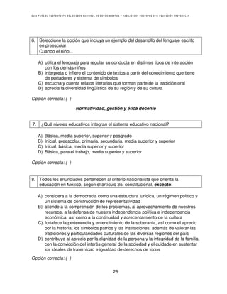 GUÍA PARA EL SUSTENTANTE DEL EXAMEN NACIONAL DE CONOCIMIENTOS Y HABILIDADES DOCENTES 2011 EDUCACIÓN PREESCOLAR




6. Seleccione la opción que incluya un ejemplo del desarrollo del lenguaje escrito
   en preescolar.
   Cuando el niño...

     A) utiliza el lenguaje para regular su conducta en distintos tipos de interacción
        con los demás niños
     B) interpreta o infiere el contenido de textos a partir del conocimiento que tiene
        de portadores y sistema de símbolos
     C) escucha y cuenta relatos literarios que forman parte de la tradición oral
     D) aprecia la diversidad lingüística de su región y de su cultura

Opción correcta: ( )

                              Normatividad, gestión y ética docente


7.    ¿Qué niveles educativos integran el sistema educativo nacional?

     A)   Básica, media superior, superior y posgrado
     B)   Inicial, preescolar, primaria, secundaria, media superior y superior
     C)   Inicial, básica, media superior y superior
     D)   Básica, para el trabajo, media superior y superior

Opción correcta: ( )


8. Todos los enunciados pertenecen al criterio nacionalista que orienta la
   educación en México, según el artículo 3o. constitucional, excepto:

     A) considera a la democracia como una estructura jurídica, un régimen político y
        un sistema de construcción de representatividad
     B) atiende a la comprensión de los problemas, al aprovechamiento de nuestros
        recursos, a la defensa de nuestra independencia política e independencia
        económica, así como a la continuidad y acrecentamiento de la cultura
     C) fortalece la pertenencia y entendimiento de la soberanía, así como el aprecio
        por la historia, los símbolos patrios y las instituciones, además de valorar las
        tradiciones y particularidades culturales de las diversas regiones del país
     D) contribuye al aprecio por la dignidad de la persona y la integridad de la familia,
        con la convicción del interés general de la sociedad y el cuidado en sustentar
        los ideales de fraternidad e igualdad de derechos de todos
Opción correcta: ( )


                                                        28
 