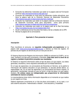GUÍA PARA EL SUSTENTANTE DEL EXAMEN NACIONAL DE CONOCIMIENTOS Y HABILIDADES DOCENTES 2011 EDUCACIÓN PREESCOLAR




    •    Consultar los diferentes materiales que están en la página web de Formación
         continua (http://formacioncontinua.sep.gob.mx/)
    •    Consultar los materiales en línea para los diferentes niveles educativos, que
         tiene la página web de la Dirección General de Materiales Educativos
         (http://basica.sep.gob.mx/dgme/start.php?act=matlinea)
    •    Consultar los materiales que están en la página web de la Dirección General
         de Desarrollo Curricular, tanto para secundaria          como para primaria
         (http://basica.sep.gob.mx/dgdc/sitio/start.php?act=programas)
    •    Consultar los materiales que están en la página web de la Red Normalista
         (http://normalista.ilce.edu.mx/normalista/index.htm)
    •    Acudir a bibliotecas de las Escuelas Normales y de las unidades de la UPN
    •    Revisar la página de la convocatoria


                              Apartado 3. Para presentar el examen


Inscripción

Para inscribirse al concurso, es requisito indispensable pre-registrarse en la
página web www.concursonacionalalianza.org y obtener su ficha de registro. El
periodo de pre-registro es del 20 de junio al 3 de julio de 2011.


El Sistema Nacional de Registro de Información (SNRI) le solicitará la CURP y, en su
caso, facilitará una liga para consultarla o tramitarla. Este dato será la clave de su
registro y también le permitirá consultar sus resultados.
El Sistema le requerirá información sobre el tipo de plaza a la que aspira, sus datos
generales, escolares y otros requisitos solicitados por la entidad federativa.
En el caso de aspirantes a la convocatoria de Docentes en Servicio, se le pedirá la
información del sistema educativo al que pertenece, la escuela donde labora, su
especialidad, etc. En el caso de aspirantes a la Convocatoria de Nuevo Ingreso, la
generación, escolaridad, escuela en que se formó, el tipo de plaza a la que aspira,
etcétera. En ambos casos es indispensable que proporcione la información
solicitada de manera completa.
Le recomendamos tener dicha información disponible en el momento en que realice
su pre-registro en línea.
Deberá registrarse únicamente en un tipo de plaza concursada y, en su caso, a un
sólo sistema educativo –federalizado o estatal–, nivel educativo y modalidad.




                                                        30
 