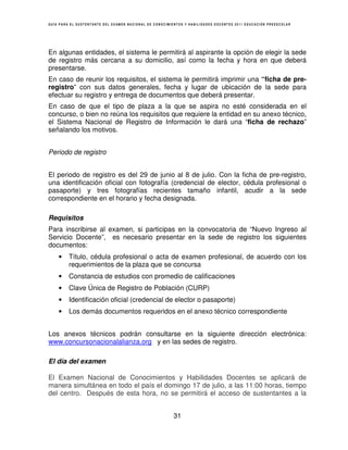 GUÍA PARA EL SUSTENTANTE DEL EXAMEN NACIONAL DE CONOCIMIENTOS Y HABILIDADES DOCENTES 2011 EDUCACIÓN PREESCOLAR




En algunas entidades, el sistema le permitirá al aspirante la opción de elegir la sede
de registro más cercana a su domicilio, así como la fecha y hora en que deberá
presentarse.
En caso de reunir los requisitos, el sistema le permitirá imprimir una “ficha de pre-
registro” con sus datos generales, fecha y lugar de ubicación de la sede para
efectuar su registro y entrega de documentos que deberá presentar.
En caso de que el tipo de plaza a la que se aspira no esté considerada en el
concurso, o bien no reúna los requisitos que requiere la entidad en su anexo técnico,
el Sistema Nacional de Registro de Información le dará una “ficha de rechazo”
señalando los motivos.


Periodo de registro


El periodo de registro es del 29 de junio al 8 de julio. Con la ficha de pre-registro,
una identificación oficial con fotografía (credencial de elector, cédula profesional o
pasaporte) y tres fotografías recientes tamaño infantil, acudir a la sede
correspondiente en el horario y fecha designada.

Requisitos
Para inscribirse al examen, si participas en la convocatoria de “Nuevo Ingreso al
Servicio Docente”, es necesario presentar en la sede de registro los siguientes
documentos:
    •    Título, cédula profesional o acta de examen profesional, de acuerdo con los
         requerimientos de la plaza que se concursa
    •    Constancia de estudios con promedio de calificaciones
    •    Clave Única de Registro de Población (CURP)
    •    Identificación oficial (credencial de elector o pasaporte)
    •    Los demás documentos requeridos en el anexo técnico correspondiente


Los anexos técnicos podrán consultarse en la siguiente dirección electrónica:
www.concursonacionalalianza.org y en las sedes de registro.

El día del examen

El Examen Nacional de Conocimientos y Habilidades Docentes se aplicará de
manera simultánea en todo el país el domingo 17 de julio, a las 11:00 horas, tiempo
del centro. Después de esta hora, no se permitirá el acceso de sustentantes a la


                                                        31
 