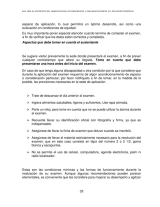 GUÍA PARA EL SUSTENTANTE DEL EXAMEN NACIONAL DE CONOCIMIENTOS Y HABILIDADES DOCENTES 2011 EDUCACIÓN PREESCOLAR




espacio de aplicación, lo cual permitirá un óptimo desarrollo, así como una
evaluación en condiciones de equidad.
Es muy importante poner especial atención cuando termine de contestar el examen,
a fin de verificar que los datos están correctos y completos.
Aspectos que debe tomar en cuenta el sustentante



Se sugiere visitar previamente la sede donde presentará el examen, a fin de prever
cualquier contratiempo que altere su llegada. Tome en cuenta que debe
presentarse una hora antes del inicio del examen.

En caso de que tenga alguna discapacidad u otra condición por la que considere que
durante la aplicación del examen requeriría de algún acondicionamiento de espacio
o consideración particular, por favor notifíquelo a fin de tomar, en la medida de lo
posible, las previsiones necesarias en la sede de aplicación.



         Trate de descansar el día anterior al examen.

         Ingiera alimentos saludables, ligeros y suficientes. Use ropa cómoda.

         Porte un reloj, pero tome en cuenta que no se puede utilizar la alarma durante
         el examen.

         Recuerde llevar su identificación oficial con fotografía y firma, ya que es
         indispensable.

         Asegúrese de llevar la ficha de examen que obtuvo cuando se inscribió.

         Asegúrese de llevar el material estrictamente necesario para la resolución del
         examen, que en este caso consiste en lápiz del número 2 o 2 1/2, goma
         blanca y sacapuntas.

         No se permite el uso de celular, computadora, agenda electrónica, palm ni
         radio localizador.



Estas son las condiciones mínimas y las formas de funcionamiento durante la
realización de su examen. Aunque algunas recomendaciones pueden parecer
elementales, es conveniente que las considere para mejorar su desempeño y agilizar



                                                        33
 