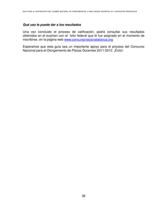 GUÍA PARA EL SUSTENTANTE DEL EXAMEN NACIONAL DE CONOCIMIENTOS Y HABILIDADES DOCENTES 2011 EDUCACIÓN PREESCOLAR




Qué uso le puede dar a los resultados

Una vez concluido el proceso de calificación, podrá consultar sus resultados
obtenidos en el examen con el folio federal que le fue asignado en el momento de
inscribirse, en la página web www.concursonacionalalianza.org

Esperamos que esta guía sea un importante apoyo para el proceso del Concurso
Nacional para el Otorgamiento de Plazas Docentes 2011-2012. ¡Éxito!




                                                        36
 