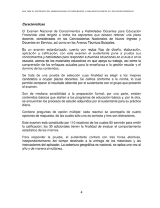 GUÍA PARA EL SUSTENTANTE DEL EXAMEN NACIONAL DE CONOCIMIENTOS Y HABILIDADES DOCENTES 2011 EDUCACIÓN PREESCOLAR




Características

El Examen Nacional de Conocimientos y Habilidades Docentes para Educación
Preescolar está dirigido a todos los aspirantes que deseen obtener una plaza
docente, considerados en las Convocatorias Nacionales de Nuevo Ingreso y
Docentes en Servicio, así como en los Anexos Técnicos Estatales.

Es un examen estandarizado: cuenta con reglas fijas de diseño, elaboración,
aplicación y calificación; con este examen el sustentante pone a prueba sus
conocimientos y habilidades para responder a diversas situaciones en el aula o en la
escuela, acerca de los materiales educativos en que apoya su trabajo, así como la
comprensión de los enfoques actuales para la enseñanza o la gestión escolar y el
dominio de los contenidos.

Se trata de una prueba de selección cuya finalidad es elegir a los mejores
candidatos a ocupar plazas docentes. Se califica conforme a la norma, lo cual
permite comparar el resultado obtenido por el sustentante con el grupo que presentó
el examen.

Son de mediana sensibilidad a la preparación formal; por una parte, existen
contenidos básicos que atañen a los programas de educación básica y, por la otra,
se encuentran los procesos de estudio adquiridos por el sustentante para su práctica
diaria.

Contiene preguntas de opción múltiple: cada reactivo se acompaña de cuatro
opciones de respuesta, de las cuales sólo una es correcta y tres son distractores.

Este examen está constituido por 110 reactivos de los cuales 80 servirán para emitir
la calificación; los 30 adicionales tienen la finalidad de evaluar el comportamiento
estadístico de los mismos.

Para responder la prueba, el sustentante contará con tres horas efectivas,
independientemente del tiempo destinado a la entrega de los materiales y las
instrucciones del aplicador. La cobertura geográfica es nacional, se aplica una vez al
año y de manera simultánea.




                                                         4
 