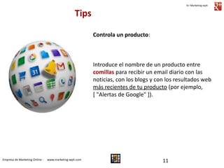G+ Marketing-wph

Tips
Controla un producto:

Introduce el nombre de un producto entre
comillas para recibir un email diario con las
noticias, con los blogs y con los resultados web
más recientes de tu producto (por ejemplo,
[ "Alertas de Google" ]).

Empresa de Marketing Online -

www.marketing-wph.com

11

 