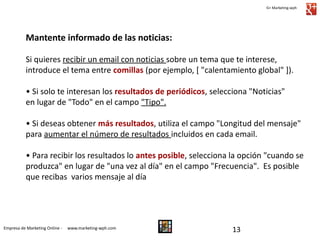 G+ Marketing-wph

Mantente informado de las noticias:
Si quieres recibir un email con noticias sobre un tema que te interese,
introduce el tema entre comillas (por ejemplo, [ "calentamiento global" ]).
• Si solo te interesan los resultados de periódicos, selecciona "Noticias"
en lugar de "Todo" en el campo "Tipo".
• Si deseas obtener más resultados, utiliza el campo "Longitud del mensaje"
para aumentar el número de resultados incluidos en cada email.
• Para recibir los resultados lo antes posible, selecciona la opción "cuando se
produzca" en lugar de "una vez al día" en el campo "Frecuencia". Es posible
que recibas varios mensaje al día

Empresa de Marketing Online -

www.marketing-wph.com

13

 