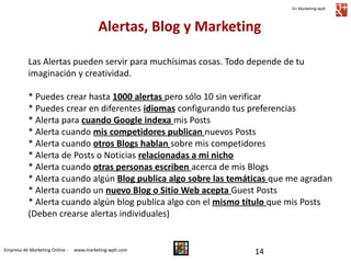 G+ Marketing-wph

Alertas, Blog y Marketing
Las Alertas pueden servir para muchísimas cosas. Todo depende de tu
imaginación y creatividad.
* Puedes crear hasta 1000 alertas pero sólo 10 sin verificar
* Puedes crear en diferentes idiomas configurando tus preferencias
* Alerta para cuando Google indexa mis Posts
* Alerta cuando mis competidores publican nuevos Posts
* Alerta cuando otros Blogs hablan sobre mis competidores
* Alerta de Posts o Noticias relacionadas a mi nicho
* Alerta cuando otras personas escriben acerca de mis Blogs
* Alerta cuando algún Blog publica algo sobre las temáticas que me agradan
* Alerta cuando un nuevo Blog o Sitio Web acepta Guest Posts
* Alerta cuando algún blog publica algo con el mismo título que mis Posts
(Deben crearse alertas individuales)

Empresa de Marketing Online -

www.marketing-wph.com

14

 