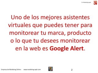 G+ Marketing-wph

Uno de los mejores asistentes
virtuales que puedes tener para
monitorear tu marca, producto
o lo que tu desees monitorear
en la web es Google Alert.

Empresa de Marketing Online -

www.marketing-wph.com

2

 