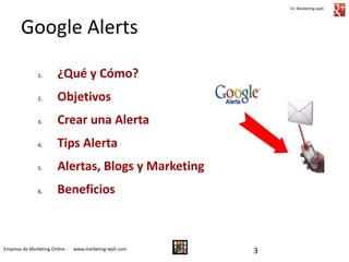 G+ Marketing-wph

Google Alerts
1.

¿Qué y Cómo?

2.

Objetivos

3.

Crear una Alerta

4.

Tips Alerta

5.

Alertas, Blogs y Marketing

6.

Beneficios

Empresa de Marketing Online -

www.marketing-wph.com

3

 