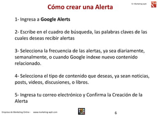 Cómo crear una Alerta

G+ Marketing-wph

1- Ingresa a Google Alerts
2- Escribe en el cuadro de búsqueda, las palabras claves de las
cuales deseas recibir alertas
3- Selecciona la frecuencia de las alertas, ya sea diariamente,
semanalmente, o cuando Google indexe nuevo contenido
relacionado.
4- Selecciona el tipo de contenido que deseas, ya sean noticias,
posts, videos, discusiones, o libros.
5- Ingresa tu correo electrónico y Confirma la Creación de la
Alerta
Empresa de Marketing Online -

www.marketing-wph.com

6

 