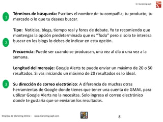 G+ Marketing-wph

1

2

Términos de búsqueda: Escribes el nombre de tu compañia, tu producto, tu
mercado o lo que tu desees buscar.
Tipo: Noticias, blogs, tiempo real y foros de debate. Yo te recomiendo que
mantengas la opción predeterminada que es “Todo” pero si solo te interesa
buscar en los blogs lo debes de indicar en esta opción.
Frecuencia: Puede ser cuando se produzcan, una vez al día o una vez a la
semana.
Longitud del mensaje: Google Alerts te puede enviar un máximo de 20 o 50
resultados. Si vas iniciando un máximo de 20 resultados es lo ideal.

3

Su dirección de correo electrónico: A diferencia de muchas otras
herramientas de Google donde tienes que tener una cuenta de GMAIL para
utilizar Google Alerts no la necesitas. Solo ingresa el correo electrónico
donde te gustaria que se enviaran los resultados.

Empresa de Marketing Online -

www.marketing-wph.com

8

 
