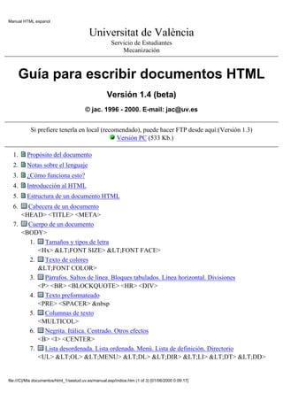 Manual HTML espanol


                                           Universitat de València
                                                       Servicio de Estudiantes
                                                           Mecanización



       Guía para escribir documentos HTML
                                                     Versión 1.4 (beta)
                                         © jac. 1996 - 2000. E-mail: jac@uv.es


            Si prefiere tenerla en local (recomendado), puede hacer FTP desde aquí:(Versión 1.3)
                                               Versión PC (533 Kb.)

  1.      Propósito del documento
  2.      Notas sobre el lenguaje
  3.      ¿Cómo funciona esto?
  4.      Introducción al HTML
  5.      Estructura de un documento HTML
  6.   Cabecera de un documento
     <HEAD> <TITLE> <META>
  7.   Cuerpo de un documento
     <BODY>
       1.   Tamaños y tipos de letra
          <Hx> &LT;FONT SIZE> &LT;FONT FACE>
       2.   Texto de colores
          &LT;FONT COLOR>
       3.   Párrafos. Saltos de línea. Bloques tabulados. Línea horizontal. Divisiones
          <P> <BR> <BLOCKQUOTE> <HR> <DIV>
       4.   Texto preformateado
          <PRE> <SPACER> &nbsp
       5.   Columnas de texto
          <MULTICOL>
       6.   Negrita. Itálica. Centrado. Otros efectos
          <B> <I> <CENTER>
       7.   Lista desordenada. Lista ordenada. Menú. Lista de definición. Directorio
          <UL> &LT;OL> &LT;MENU> &LT;DL> &LT;DIR> &LT;LI> &LT;DT> &LT;DD>


file:///C|/Mis documentos/html_1/sestud.uv.es/manual.esp/indice.htm (1 of 3) [01/06/2000 0:09:17]
 