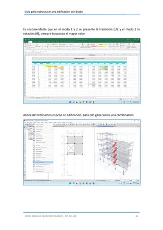 Guía para estructurar una edificación con Etabs
JORGE ENRIQUE GUERRERO OBANDO – CIP.193149 46
Es recomendable que en el modo 1 y 2 se presente la traslación (U), y el modo 3 la
rotación (R), siempre buscando el mayor valor
Ahora determinamos el peso de edificación, para ello generamos una combinación
 