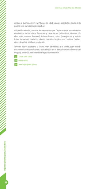 GUÍA PARA ESTUDIANTES DEL INTERIOR




                                     dirigida a jóvenes entre 14 y 29 años de edad, y podés solicitarla a través de la
                                     página web: www.tarjetajoven.gub.uy
                                     Allí podés además consultar los descuentos por Departamento, estando éstos
                                     distribuidos en los rubros: formación y capacitación (informática, idiomas, ofi-
                                     cios, artes, carreras formales); turismo interno; salud (emergencias y mutua-
                                     listas, farmacias); productos básicos (comidas, limpieza, etc.); cultura (teatros,
                                     cine); deportes; telefonía celular, etc.
                                     También podrás acceder a la Tarjeta Joven de Débito y a la Tarjeta Joven de Cré-
                                     dito, consultando condiciones y solicitándola en el Banco República Oriental del
                                     Uruguay, teniendo previamente la Tarjeta Joven común.
                                          18 de Julio 1865
                                          0800 4658
                                          www.tarjetajoven.gub.uy
Algunas opciones para pasarla bien




              38
 