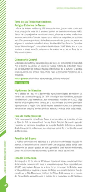 GUÍA PARA ESTUDIANTES DEL INTERIOR




                                        Torre de las Telecomunicaciones
                                        Antigua Estación de Trenes.
                                        La Torre de estética moderna y 160 metros de altura, junto a otros cuatro edi-
                                        ficios, albergan la sede de la empresa pública de telecomunicaciones ANTEL.
                                        Dentro del complejo existe un mirador turístico, al que se accede a través de un
                                        ascensor panorámico. También hay una plaza interior de uso público, un auditorio
                                        para 370 personas y el Museo de las Telecomunicaciones, que recorre, desde los
                                        orígenes, la historia de la telefonía. Cerca de allí está la Vieja Estación Central de
                                        Trenes “General Artigas”, construida en la década de 1890. Medio Km. al norte
                                        funciona la nueva estación, adaptada a la estética de su vecina Torre de las
                                        Telecomunicaciones.


                                        Cementerio Central
                                        La belleza arquitectónica es característica de todos los cementerios de la ciudad.
                                        Pero el Central es además un paseo por nuestra historia. En el Panteón Nacio-
                                        nal se resguardan los restos de figuras emblemáticas de la cultura y la política
                                        uruguaya, como José Enrique Rodó, Pedro Figari y de muchos Presidentes de la
                                        República.
                                        Visitas guiadas: Intendencia de Montevideo, Servicio de Turismo.
                                             1950-3512


                                        Hipódromo de Maroñas
                                        Por la década de 1850 fue la colectividad inglesa la encargada de introducir las
                                        carreras de caballos al Uruguay. En 1874 se inauguró este hipódromo, bautizado
                                        con el nombre “Circo de Maroñas”. Fue remodelado y reabierto en el 2003 luego
                                        de siete años de permanecer cerrado. En la actualidad es uno de los principales
                                        hipódromos de la región y una de las mejores pistas del mundo. Sus carreras se
                                        transmiten en directo y reciben apuestas de EEUU y México, entre otros países.


                                        Faro de Punta Carretas
                                        En la zona conocida como Punta Brava, a pocos metros de la rambla y frente
                                        al Club de Golf, se encuentra el Faro de Punta Carretas. Se puede ascender
                                        y apreciar un panorama inolvidable de la costa. También disfrutar ese paisaje
                                        desde los cercanos restaurantes o en clubes de pesca. Es el punto más austral
                                        de Montevideo.


                                        Puertito del Buceo
                                        El Puertito del Buceo está destinado a la práctica de actividades náuticas de-
Lugares que no debés dejar de conocer




                                        portivas. Se encuentra allí la sede del Yacht Club Uruguayo, desde donde salen
                                        excursiones de pesca y paseos. En ese lugar está el Skate Park de Montevideo,
                                        junto a los tradicionales restaurantes y puestos de ventas de pescado.


                                        Estadio Centenario
                                        Se inauguró el 18 de Julio de 1930 para disputar el primer mundial del fútbol
                                        de la historia, cuyo campeón fuera la selección uruguaya. Tiene capacidad para
                                        60.000 espectadores. Debajo de la torre de los homenajes del Estadio, sobre
                                        la Tribuna Olímpica, funciona el Museo del Fútbol y un mirador turístico. Fue de-
                                        clarado por la FIFA Monumento Histórico del Fútbol. Está ubicado en el corazón
                                        del Parque Batlle, conocido como el pulmón de la ciudad por sus 60 hectáreas



            40
 