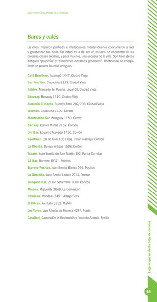 GUÍA PARA ESTUDIANTES DEL INTERIOR




Bares y cafés
En ellos, músicos, políticos e intelectuales montevideanos concurrieron a leer
y garabatear sus ideas. Su virtud es la de ser un espacio de encuentro de las
diversas clases sociales, y para muchos, una escuela de la vida. Son hijos de las
antiguas “pulperías” y “almacenes de ramos generales”. Montevideo se enorgu-
llece de poseer los más antiguos.

Café Brasilero. Ituzaingó 1447. Ciudad Vieja
Bar Fun Fun. Ciudadela 1229. Ciudad Vieja
Roldós. Mercado del Puerto. Local 09. Ciudad Vieja
Bacacay. Bacacay 1310. Ciudad Vieja
Almacén El Hacha. Buenos Aires 202/206. Ciudad Vieja
Tasende. Ciudadela 1300. Centro
Montevideo Sur. Paraguay 1150. Centro
Bar Rey. Daniel Muñoz 2152. Cordón
Uni Bar. Eduardo Acevedo 1450. Cordón
Sportman. 18 de Julio 1803 esq. Tristán Narvaja. Cordón
La Giralda. Bulevar Artigas 1598. Cordón
Tabaré. Juan Zorrilla de San Martín 152. Punta Carretas
62 Bar. Barreiro 1037 – Pocitos
Expreso Pocitos. Juan Benito Blanco 956. Pocitos
La Giraldita. Juan Benito Lamas 2745. Pocitos
Tranquilo Bar. 21 De Setiembre 3000. Pocitos
Micons. Miguelete 2049. La Comercial
Rondeau. Rondeau 2451. Arroyo Seco
El Volcán. Av. Italia 3852. Malvin
Los Yuyos. Luis Alberto de Herrera 4297. Prado
Cavalieri. Camino De la Redención y Facundo Azarola. Melilla
                                                                                    Lugares que no debés dejar de conocer




                                                                                    45
 
