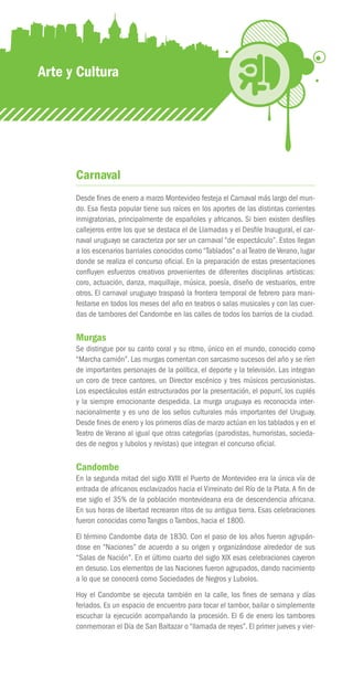 Arte y Cultura




      Carnaval
      Desde fines de enero a marzo Montevideo festeja el Carnaval más largo del mun-
      do. Esa fiesta popular tiene sus raíces en los aportes de las distintas corrientes
      inmigratorias, principalmente de españoles y africanos. Si bien existen desfiles
      callejeros entre los que se destaca el de Llamadas y el Desfile Inaugural, el car-
      naval uruguayo se caracteriza por ser un carnaval “de espectáculo”. Estos llegan
      a los escenarios barriales conocidos como “Tablados” o al Teatro de Verano, lugar
      donde se realiza el concurso oficial. En la preparación de estas presentaciones
      confluyen esfuerzos creativos provenientes de diferentes disciplinas artísticas:
      coro, actuación, danza, maquillaje, música, poesía, diseño de vestuarios, entre
      otros. El carnaval uruguayo traspasó la frontera temporal de febrero para mani-
      festarse en todos los meses del año en teatros o salas musicales y con las cuer-
      das de tambores del Candombe en las calles de todos los barrios de la ciudad.

      Murgas
      Se distingue por su canto coral y su ritmo, único en el mundo, conocido como
      “Marcha camión”. Las murgas comentan con sarcasmo sucesos del año y se ríen
      de importantes personajes de la política, el deporte y la televisión. Las integran
      un coro de trece cantores, un Director escénico y tres músicos percusionistas.
      Los espectáculos están estructurados por la presentación, el popurrí, los cuplés
      y la siempre emocionante despedida. La murga uruguaya es reconocida inter-
      nacionalmente y es uno de los sellos culturales más importantes del Uruguay.
      Desde fines de enero y los primeros días de marzo actúan en los tablados y en el
      Teatro de Verano al igual que otras categorías (parodistas, humoristas, socieda-
      des de negros y lubolos y revistas) que integran el concurso oficial.

      Candombe
      En la segunda mitad del siglo XVIII el Puerto de Montevideo era la única vía de
      entrada de africanos esclavizados hacia el Virreinato del Río de la Plata. A fin de
      ese siglo el 35% de la población montevideana era de descendencia africana.
      En sus horas de libertad recrearon ritos de su antigua tierra. Esas celebraciones
      fueron conocidas como Tangos o Tambos, hacia el 1800.
      El término Candombe data de 1830. Con el paso de los años fueron agrupán-
      dose en “Naciones” de acuerdo a su origen y organizándose alrededor de sus
      “Salas de Nación”. En el último cuarto del siglo XIX esas celebraciones cayeron
      en desuso. Los elementos de las Naciones fueron agrupados, dando nacimiento
      a lo que se conocerá como Sociedades de Negros y Lubolos.
      Hoy el Candombe se ejecuta también en la calle, los fines de semana y días
      feriados. Es un espacio de encuentro para tocar el tambor, bailar o simplemente
      escuchar la ejecución acompañando la procesión. El 6 de enero los tambores
      conmemoran el Día de San Baltazar o “llamada de reyes”. El primer jueves y vier-
 