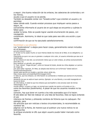 a seguir. Una buena redacción de los enlaces, las cabeceras de contenidos y en
los menús,
ayuda a que el usuario no se pierda.
También es deseable contar con "breadcrumbs"3 que orienten al usuario y le
permitan
saber dónde está. Cuando existan procesos que impliquen varios pasos a
seguir, es
conveniente informarle al usuario de en qué etapa se encuentra y cuántas le
faltan para
acabar la tarea. Esto se puede lograr usando enumeración de pasos, con
navegación
contextual4. Asimismo, lo ideal es que cada paso sea sólo una acción y que
reciba
confirmación de que se ha ejecutado satisfactoriamente.

flexibilidad y uso eficiente
Los "aceleradores" o atajos para hacer cosas, generalmente vienen incluidos
en el browser,
guía para evaluación experta 3
2- Si bien se ha usado mucho un azul intenso desde los inicios de la Web, no es obligatorio. Lo
que sí es
importante es que si se usa un granate o cualquier otro color, el usuario entienda que ese es el
identificador
de los enlaces en ese site. La convención indica que un color enlace, se utiliza exclusivamente
para ello y no
para destacar un párrafo, por ejemplo.
3- Trad. Literal: "migas de pan", como en Hansel & Gretel, donde los niños dejaban un camino
de migas de
pan para saber regresar. En Web, se adopta esta técnica con la fórmula "Usted está en:
Inicio/productos/precios"
donde cada sección es clicable y permite volver atrás (ej.,
http://www.dack.com/web/flashVhtml/page2.html)
4- Esto es, que los enlaces y la información va cambiando a medida que avanza en el proceso,
dando la
sensación de que se está en buen camino. Ejemplo: en una librería, si se está navegando en
busca de libros
de informática, lo ideal es que los enlaces que acompañen a ese proceso sean de temas
relacionados. En el
mundo offline: si busco un lago, es normal que cuando me acerco a él exista un rio...
como los favoritos (bookmarks). A pesar de que los usuarios novatos no los
usan o
conocen, hay que tener en cuenta a los más avanzados que sí lo hacen.
El site debe ser fácil de indexar en una lista de favoritos. Esto se logra evitando
el uso
intensivo de frames y utilizando nombres de ficheros que no caduquen. Por
ejemplo, para
los artículos que son noticias o textos circunstanciales, lo recomendable es
nombrar las
páginas con la fecha, de manera que al publicar una nueva noticia no se
sobreescriba
la antigua anulando la URL que algún usuario puede haber marcado como
favorita.
 
