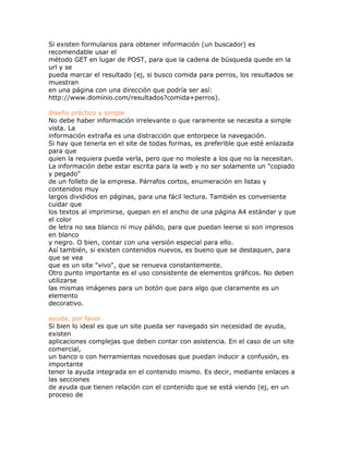 Si existen formularios para obtener información (un buscador) es
recomendable usar el
método GET en lugar de POST, para que la cadena de búsqueda quede en la
url y se
pueda marcar el resultado (ej, si busco comida para perros, los resultados se
muestran
en una página con una dirección que podría ser así:
http://www.dominio.com/resultados?comida+perros).

diseño práctico y simple
No debe haber información irrelevante o que raramente se necesita a simple
vista. La
información extraña es una distracción que entorpece la navegación.
Si hay que tenerla en el site de todas formas, es preferible que esté enlazada
para que
quien la requiera pueda verla, pero que no moleste a los que no la necesitan.
La información debe estar escrita para la web y no ser solamente un "copiado
y pegado"
de un folleto de la empresa. Párrafos cortos, enumeración en listas y
contenidos muy
largos divididos en páginas, para una fácil lectura. También es conveniente
cuidar que
los textos al imprimirse, quepan en el ancho de una página A4 estándar y que
el color
de letra no sea blanco ni muy pálido, para que puedan leerse si son impresos
en blanco
y negro. O bien, contar con una versión especial para ello.
Así también, si existen contenidos nuevos, es bueno que se destaquen, para
que se vea
que es un site "vivo", que se renueva constantemente.
Otro punto importante es el uso consistente de elementos gráficos. No deben
utilizarse
las mismas imágenes para un botón que para algo que claramente es un
elemento
decorativo.

ayuda, por favor.
Si bien lo ideal es que un site pueda ser navegado sin necesidad de ayuda,
existen
aplicaciones complejas que deben contar con asistencia. En el caso de un site
comercial,
un banco o con herramientas novedosas que puedan inducir a confusión, es
importante
tener la ayuda integrada en el contenido mismo. Es decir, mediante enlaces a
las secciones
de ayuda que tienen relación con el contenido que se está viendo (ej, en un
proceso de
 