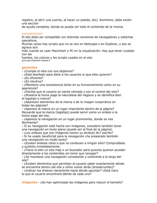 registro, al abrir una cuenta, al hacer un pedido, etc). Asimismo, debe existir
una sección
de ayuda completa, donde se pueda ver todo el contenido de la misma.

compatibilidad
El site debe ser compatible con distintas versiones de navegadores y sistemas
operativos.
Muchas veces hay scripts que no se ven en Netscape o en Explorer, y eso se
agrava aún
más cuando se usan Macintosh y PC en la visualización. Hay que tener cuidado
con las
fuentes, los colores y los scripts usados en el site.
guía para evaluación experta 4


generales
- ¿Cumple el sitio con sus objetivos?
- ¿Está diseñado para darle a los usuarios lo que ellos quieren?
- ¿Es eficiente?
- ¿Es intuitivo?
- ¿Mantiene una consistencia tanto en su funcionamiento como en su
apariencia?
- ¿Facilita que el usuario se sienta cómodo y con el control del sitio?
- ¿Muestra la home page la naturaleza del negocio y se identifica bien
el logotipo o marca?
- ¿Aparecen elementos de la marca o de la imagen corporativa en
todas las páginas?
- ¿Aparece la marca en un lugar importante dentro de la página?
Recuerde que la marca (logotipo) puede servir como un enlace a la
home page del site.
- ¿Aparece la navegación en un lugar prominente, donde se vea
fácilmente?
- Si su navegación está hecha con imágenes, considere también tener
una navegación en texto plano (puede ser al final de la página).
- ¿Los enlaces que son imágenes tienen su atributo ALT escrito?
- Si ha usado JavaScript para la navegación ¿ha preparado también
una navegación en modo texto?
- ¿Existen enlaces rotos o que no conducen a ningún sitio? Compruébelo
y quítelos inmediatamente.
- ¿Tiene el sitio un site map o un buscador para quienes quieren acceder
directamente a los contenidos sin tener que navegar?
- ¿Se mantiene una navegación consistente y coherente a lo largo del
site?
- ¿Existen elementos que permitan al usuario saber exactamente dónde
se encuentra dentro del site y cómo volver atrás (breadcrumbs)?
- ¿Indican los enlaces claramente hacia dónde apuntan? ¿Está claro
lo que el usuario encontrará detrás de cada uno?

imágenes - ¿Se han optimizado las imágenes para reducir el tamaño?
 