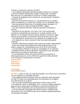 ¿Tienen la resolución correcta (72 dpi)?
- Las imágenes demasiado grandes pueden cortarse en "trocitos"
y unirlas mediante tablas para acelerar la descarga. Considere
este recurso si la velocidad en su site es un factor importante.
- ¿Tienen las imágenes que lo requieran una descripción mediante
el atributo ALT?
- Evite las animaciones cíclicas (i.e. gif animados que se repiten
hasta el cansancio), a menos que cumplan con un propósito claro.
- Use animaciones Flash sólo si es absolutamente necesario. Si
es posible hacer lo mismo utilizando DHTML, hágalo.
- Si el sitio contiene banners, trate de optimizar el tamaño al
mínimo.
- Ubicación de los banners. Si el sitio "vive" de la publicidad
considere la posibilidad de ubicarlos en la parte superior de la
página o en el margen derecho (según estudios, funcionan mejor
los que se encuentran a la derecha, cerca de la barra de scroll)
- ¿Es coherente el contenido con el contexto de la página o site?
- ¿La redacción es corta y precisa? Evite los textos demasiado
extensos.
- ¿Existen referencias cruzadas entre textos que están relacionados?
- Evite usar lineas horizontales para hacer separaciones en los
textos, pueden ser interpretadas como el fin de la información.
- ¿La tecnología utilizada en el site es compatible con el software
y hardware de los usuarios objetivos? ¿No tendrán que descargar
elementos como plug-ins para poder usarlo?
- Si es importante utilizar recursos técnicos que requieran la
descarga de plug-ins, ¿se le informa al usuario de esta situación
y se le explica la importancia de hacerlo?
animaciones
banners y
publicidad
contenidos

tecnología
guía para evaluación experta 6

interfaz - ¿Tiene el site una interfaz amigable, con colores que concuerden
con los objetivos y propósitos del site?
- ¿Hay espacios blancos (libres) entre el contenido, para descansar
la vista? O existe una sobresaturación de elementos en la página
que desconcierta al usuario?
- ¿Se ve el sitio exactamente igual tanto en Mac como en PC?
¿Y en Explorer como en Netscape? Si no, recurra a código específico
para que se muestre igual (simplifique a versiones anteriores de
HTML o utilice JavaScript para reconocimiento de navegadores).
- ¿Se han previsto respuestas del sistema frente a interacciones
del usuario? (ej, se le informa que se ha recibido satisfactoriamente
un formulario enviado).
 