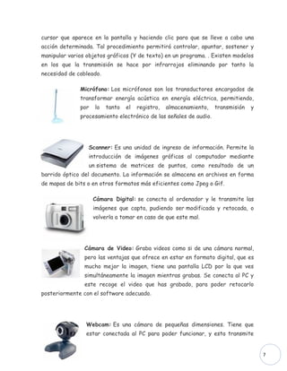 cursor que aparece en la pantalla y haciendo clic para que se lleve a cabo una
acción determinada. Tal procedimiento permitirá controlar, apuntar, sostener y
manipular varios objetos gráficos (Y de texto) en un programa. . Existen modelos
en los que la transmisión se hace por infrarrojos eliminando por tanto la
necesidad de cableado.

              Micrófono: Los micrófonos son los transductores encargados de
              transformar energía acústica en energía eléctrica, permitiendo,
              por   lo   tanto   el   registro,   almacenamiento,   transmisión   y
              procesamiento electrónico de las señales de audio.




                 Scanner: Es una unidad de ingreso de información. Permite la
                 introducción de imágenes gráficas al computador mediante
                 un sistema de matrices de puntos, como resultado de un
barrido óptico del documento. La información se almacena en archivos en forma
de mapas de bits o en otros formatos más eficientes como Jpeg o Gif.

                    Cámara Digital: se conecta al ordenador y le transmite las
                    imágenes que capta, pudiendo ser modificada y retocada, o
                    volverla a tomar en caso de que este mal.




                Cámara de Video: Graba videos como si de una cámara normal,
                pero las ventajas que ofrece en estar en formato digital, que es
                mucho mejor la imagen, tiene una pantalla LCD por la que ves
                simultáneamente la imagen mientras grabas. Se conecta al PC y
                este recoge el video que has grabado, para poder retocarlo
posteriormente con el software adecuado.




                Webcam: Es una cámara de pequeñas dimensiones. Tiene que
                estar conectada al PC para poder funcionar, y esta transmite


                                                                                      7
 
