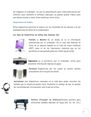 las imágenes al ordenador. Su uso es generalmente para videoconferencias por
Internet, pero mediante el software adecuado, se pueden grabar videos como
una cámara normal y tomar fotos estáticas; entre otras.

Dispositivos de Salida:

Estos dispositivos permiten al usuario ver los resultados de los cálculos o de las
manipulaciones de datos de la computadora.

Los tipos de Dispositivos de Salida más Comunes Son:

                   Pantalla o Monitor: Es en donde se ve la información
                   suministrada por el ordenador. En el caso más habitual se
                   trata de un aparato basado en un tubo de rayos catódicos
                   (CRT) como el de los televisores, mientras que en los
                   portátiles es una pantalla plana de cristal líquido (LCD).




                  Impresora: es el periférico que el ordenador utiliza para
                  presentar información impresa en papel.

                   Parlantes: Dispositivos por los cuales se emiten sonidos
                   procedentes de la tarjeta de sonido.




Auriculares: Son dispositivos colocados en el oído para poder escuchar los
sonidos que la tarjeta de sonido envía. Presentan la ventaja de que no pueden
ser escuchados por otra persona, solo la que los utiliza.




                     Plotters (Trazador de Gráficos):Existen plotters para
                     diferentes tamaños máximos de hojas (A0, A1, A2, A3 y




                                                                                     7
 