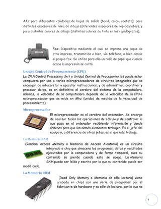 A4); para diferentes calidades de hojas de salida (bond, calco, acetato); para
distintos espesores de línea de dibujo (diferentes espesores de rapidógrafos), y
para distintos colores de dibujo (distintos colores de tinta en los rapidógrafos).




                    Fax: Dispositivo mediante el cual se imprime una copia de
                    otro impreso, transmitida o bien, vía teléfono, o bien desde
                    el propio fax. Se utiliza para ello un rollo de papel que cuando
                    acaba la impresión se corta.

Unidad Central de Procesamiento (CPU)
La CPU (Central Processing Unit o Unidad Central de Procesamiento) puede estar
compuesta por uno o varios microprocesadores de circuitos integrados que se
encargan de interpretar y ejecutar instrucciones, y de administrar, coordinar y
procesar datos, es en definitiva el cerebro del sistema de la computadora.
además, la velocidad de la computadora depende de la velocidad de la CPU o
microprocesador que se mide en Mhz (unidad de medida de la velocidad de
procesamiento).

Microprocesador
                  El microprocesador es el cerebro del ordenador. Se encarga
                  de realizar todas las operaciones de cálculo y de controlar lo
                  que pasa en el ordenador recibiendo información y dando
                  órdenes para que los demás elementos trabajen. Es el jefe del
                  equipo y, a diferencia de otros jefes, es el que más trabaja.

La Memoria RAM
 (Random Access Memory o Memoria de Acceso Aleatorio) es un circuito
             integrado o chip que almacena los programas, datos y resultados
             ejecutados por la computadora y de forma temporal, pues su
             contenido se pierde cuando esta se apaga. La Memoria
             RAM puede ser leída y escrita por lo que su contenido puede ser
modificado.

La Memoria ROM
                        (Read Only Memory o Memoria de sólo lectura) viene
                       grabada en chips con una serie de programas por el
                       fabricante de hardware y es sólo de lectura, por lo que no



                                                                                       7
 