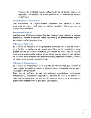 inclusión de utilidades nuevas, actualización de versiones, mejoras de
      seguridad, controladores de nuevos periféricos, o corrección de errores
      de software.

Controladores de Dispositivos
Los Controladores de Dispositivos son programas que permiten a otros
programas de mayor nivel como un sistema operativo interactuar con un
dispositivo de hardware.

Programas Utilitarios
Los Programas Utilitarios realizan diversas funciones para resolver problemas
específicos, además de realizar tareas en general y de mantenimiento. Algunos
se incluyen en el sistema operativo.

Software de Aplicación
El Software de Aplicación son los programas diseñados para o por los usuarios
para facilitar la realización de tareas específicas en la computadora, como
pueden ser las aplicaciones ofimáticas (procesador de texto, hoja de cálculo,
programa de presentación, sistema de gestión de base de datos...), u otros tipos
de software especializados como software médico, software educativo, editores
de música, programas de contabilidad, etc.

Software de Programación
El Software de Programación es el conjunto de herramientas que permiten al
desarrollador informático escribir programas usando diferentes alternativas y
lenguajes de programación.
Este tipo de software incluye principalmente compiladores, intérpretes,
ensambladores, enlazadores, depuradores, editores de texto y un entorno de
desarrollo integrado que contiene las herramientas anteriores, y normalmente
cuenta una avanzada interfaz gráfica de usuario (GUI).




                                                                                   7
 