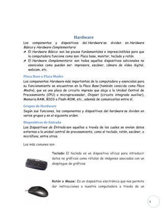 Hardware
Los componentes y dispositivos del Hardware se dividen en Hardware
Básico y Hardware Complementario
 El Hardware Básico: son las piezas fundamentales e imprescindibles para que
   la computadora funcione como son: Placa base, monitor, teclado y ratón.
 El Hardware Complementario: son todos aquellos dispositivos adicionales no
   esenciales como pueden ser: impresora, escáner, cámara de vídeo digital,
   webcam, etc.

Placa Base o Placa Madre
Los componentes Hardware más importantes de la computadora y esenciales para
su funcionamiento se encuentran en la Placa Base (también conocida como Placa
Madre), que es una placa de circuito impreso que aloja a la Unidad Central de
Procesamiento (CPU) o microprocesador, Chipset (circuito integrado auxiliar),
Memoria RAM, BIOS o Flash-ROM, etc., además de comunicarlos entre sí.

Grupos de Hardware
Según sus funciones, los componentes y dispositivos del hardware se dividen en
varios grupos y en el siguiente orden:

Dispositivos de Entrada
Los Dispositivos de Entrada son aquellos a través de los cuales se envían datos
externos a la unidad central de procesamiento, como el teclado, ratón, escáner, o
micrófono, entre otros.

Los más comunes son:

                   Teclado: El teclado es un dispositivo eficaz para introducir
                   datos no gráficos como rótulos de imágenes asociados con un
                   despliegue de gráficas.




                   Ratón o Mouse: Es un dispositivo electrónico que nos permite
                   dar instrucciones a nuestra computadora a través de un



                                                                                    5
 