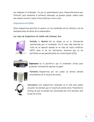 las imágenes al ordenador. Su uso es generalmente para videoconferencias por
Internet, pero mediante el software adecuado, se pueden grabar videos como
una cámara normal y tomar fotos estáticas; entre otras.

Dispositivos de Salida:

Estos dispositivos permiten al usuario ver los resultados de los cálculos o de las
manipulaciones de datos de la computadora.

Los tipos de Dispositivos de Salida más Comunes Son:

                   Pantalla o Monitor: Es en donde se ve la información
                   suministrada por el ordenador. En el caso más habitual se
                   trata de un aparato basado en un tubo de rayos catódicos
                   (CRT) como el de los televisores, mientras que en los
                   portátiles es una pantalla plana de cristal líquido (LCD).




                  Impresora: es el periférico que el ordenador utiliza para
                  presentar información impresa en papel.

                   Parlantes: Dispositivos por los cuales se emiten sonidos
                   procedentes de la tarjeta de sonido.




                Auriculares: Son dispositivos colocados en el oído para poder
                escuchar los sonidos que la tarjeta de sonido envía. Presentan la
                ventaja de que no pueden ser escuchados por otra persona, solo
                la que los utiliza.




                                                                                     5
 