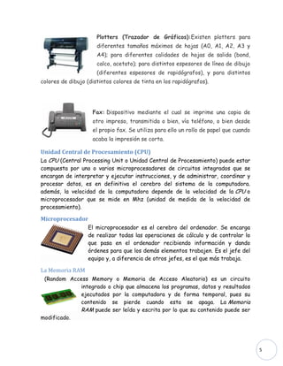 Plotters (Trazador de Gráficos):Existen plotters para
                      diferentes tamaños máximos de hojas (A0, A1, A2, A3 y
                      A4); para diferentes calidades de hojas de salida (bond,
                      calco, acetato); para distintos espesores de línea de dibujo
                      (diferentes espesores de rapidógrafos), y para distintos
colores de dibujo (distintos colores de tinta en los rapidógrafos).




                    Fax: Dispositivo mediante el cual se imprime una copia de
                    otro impreso, transmitida o bien, vía teléfono, o bien desde
                    el propio fax. Se utiliza para ello un rollo de papel que cuando
                    acaba la impresión se corta.

Unidad Central de Procesamiento (CPU)
La CPU (Central Processing Unit o Unidad Central de Procesamiento) puede estar
compuesta por uno o varios microprocesadores de circuitos integrados que se
encargan de interpretar y ejecutar instrucciones, y de administrar, coordinar y
procesar datos, es en definitiva el cerebro del sistema de la computadora.
además, la velocidad de la computadora depende de la velocidad de la CPU o
microprocesador que se mide en Mhz (unidad de medida de la velocidad de
procesamiento).

Microprocesador
                  El microprocesador es el cerebro del ordenador. Se encarga
                  de realizar todas las operaciones de cálculo y de controlar lo
                  que pasa en el ordenador recibiendo información y dando
                  órdenes para que los demás elementos trabajen. Es el jefe del
                  equipo y, a diferencia de otros jefes, es el que más trabaja.

La Memoria RAM
 (Random Access Memory o Memoria de Acceso Aleatorio) es un circuito
             integrado o chip que almacena los programas, datos y resultados
             ejecutados por la computadora y de forma temporal, pues su
             contenido se pierde cuando esta se apaga. La Memoria
             RAM puede ser leída y escrita por lo que su contenido puede ser
modificado.




                                                                                       5
 