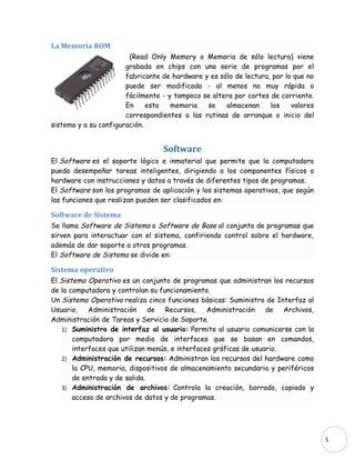 La Memoria ROM
                        (Read Only Memory o Memoria de sólo lectura) viene
                       grabada en chips con una serie de programas por el
                       fabricante de hardware y es sólo de lectura, por lo que no
                       puede ser modificada - al menos no muy rápida o
                       fácilmente - y tampoco se altera por cortes de corriente.
                       En     esta   memoria   se    almacenan     los    valores
                       correspondientes a las rutinas de arranque o inicio del
sistema y a su configuración.


                                  Software
El Software es el soporte lógico e inmaterial que permite que la computadora
pueda desempeñar tareas inteligentes, dirigiendo a los componentes físicos o
hardware con instrucciones y datos a través de diferentes tipos de programas.
El Software son los programas de aplicación y los sistemas operativos, que según
las funciones que realizan pueden ser clasificados en:

Software de Sistema
Se llama Software de Sistema o Software de Base al conjunto de programas que
sirven para interactuar con el sistema, confiriendo control sobre el hardware,
además de dar soporte a otros programas.
El Software de Sistema se divide en:

Sistema operativo
El Sistema Operativo es un conjunto de programas que administran los recursos
de la computadora y controlan su funcionamiento.
Un Sistema Operativo realiza cinco funciones básicas: Suministro de Interfaz al
Usuario, Administración de Recursos, Administración de Archivos,
Administración de Tareas y Servicio de Soporte.
   1) Suministro de interfaz al usuario: Permite al usuario comunicarse con la
       computadora por medio de interfaces que se basan en comandos,
       interfaces que utilizan menús, e interfaces gráficas de usuario.
   2) Administración de recursos: Administran los recursos del hardware como
       la CPU, memoria, dispositivos de almacenamiento secundario y periféricos
       de entrada y de salida.
   3) Administración de archivos: Controla la creación, borrado, copiado y
       acceso de archivos de datos y de programas.




                                                                                    5
 